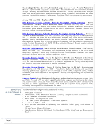 Page 5
Board & Legal Services Executive, Corporate & Legal Services Team – Personal Assistant to
Head of Legal Services. May 2002 – October 2003. Serviced all Boards and Committees; handled
all Legal, Tendering and Procurement enquiries, assisted with Company Secretary duties; arranged
diary, travel and accommodation bookings and meeting venues for Head of Legal Services and Board
members. Handled FOI requests, Parliamentary Questions (PQs). Line-managed an Administrator.
January 1982–May 2002 – Employer: NHS
NHS Business Services Authority (formerly Prescription Pricing Authority) - Senior
Administrative Assistant, Human Resources Team. December 2001-May 2002. Dealt with
recruitment on behalf of internal and external organisations; arranged advertising; short listing;
interviewing; wrote adverts, job descriptions and person specifications, prepared contracts and
arranging medical examinations/clearance
NHS Business Services Authority (formerly Prescription Pricing Authority) - Personal
Assistant to Medical Director. June 1997–December 2001. Regularly deputised for PA to Chairman
and CEO; serviced the Board and Audit Committees; arranged diary, travel and accommodation;
prepared briefing documents/materials and Board/Committee agenda and papers; coordinated
pharmaceutical company visits to the organisation and organised multi-disciplinary conferences and
events. Provided Secretariat to UK DURG (UK Drug Utilisation Research Group), provided editorial
assistance on academic publications
Newcastle General Hospital - PA to Principal Social Workers and Social Work Team (24 staff).
March 1993–June 1997. Co-ordinated the administrative support function of the Social Work
Department; managed 2 admin staff, PA to the Principal Social Workers, managed petty cash,
administering clients’ grants and stationery/equipment orders.
Newcastle General Hospital - PA to the Operations Director and Assistant to the Nurse
Manager Secondment. December 1992-March 1993. Handled medico-legal claims; managed the
SLAs and service contracts for the hospital (e.g. transport, equipment and security contracts); liaised
with Solicitors; responded to requests for medical information.
Newcastle General Hospital - Admin & Clerical Supervisor to 25 staff, Neurosciences
Department. April 1992–December 1992. Recruitment, deployment, training and supervision
(including performance appraisal and disciplinary) of ward clerks, out-patient clerks, medical
secretaries, and admin assistants in the department. Devising and implementing new systems and
procedures.
Freeman Hospital - PA to 2 Orthopaedic Surgeons and medical/nursing teams. January 1984–
April 1992. Provided a PA and admin support function to the surgeons and their teams; diary, travel
and accommodation, scheduled theatre lists and outreach clinics, dealt with patient admissions and
enquiries, out-patient appointments; theatre, ward round and outpatient notes, organised multi-
disciplinary teaching sessions, conferences and events.
EDUCATION,
QUALIFICATIONS &
TRAINING
Educati Excellent standard of general education and training
 PRINCE2® Practitioner.
 eNVQ Level 4 in IAG (Information, Advice & Guidance) – degree equivalent qualification.
 BTEC Certificate in Business Administration.
 NCFE Level 1 in Entrepreneurial Skills.
 2 ‘A’ Levels (French and Spanish – Fluent French Speaker).
 1 CEE; 5 GCSEs; 2 CSEs.
 RSA Teacher's Certificates in Typewriting and Shorthand; Audio Typing. RSA III/NCFE IV
Typing,
90 wpm Typing; 90 wpm Shorthand.
 Web Developer Diploma; C&G Level 1 in Web Design/HTML; WordPress and Dreamweaver
Level 1.
 