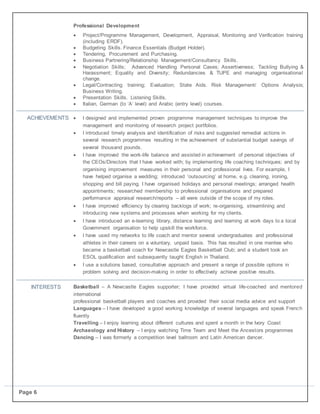 Page 6
Professional Development
 Project/Programme Management, Development, Appraisal, Monitoring and Verification training
(including ERDF).
 Budgeting Skills. Finance Essentials (Budget Holder).
 Tendering, Procurement and Purchasing.
 Business Partnering/Relationship Management/Consultancy Skills.
 Negotiation Skills; Advanced Handling Personal Cases; Assertiveness; Tackling Bullying &
Harassment; Equality and Diversity; Redundancies & TUPE and managing organisational
change.
 Legal/Contracting training; Evaluation; State Aids. Risk Management/ Options Analysis;
Business Writing.
 Presentation Skills. Listening Skills.
 Italian, German (to ‘A’ level) and Arabic (entry level) courses.
ACHIEVEMENTS  I designed and implemented proven programme management techniques to improve the
management and monitoring of research project portfolios.
 I introduced timely analysis and identification of risks and suggested remedial actions in
several research programmes resulting in the achievement of substantial budget savings of
several thousand pounds.
 I have improved the work-life balance and assisted in achievement of personal objectives of
the CEOs/Directors that I have worked with; by implementing life coaching techniques; and by
organising improvement measures in their personal and professional lives. For example, I
have helped organise a wedding; introduced ‘outsourcing’ at home, e.g. cleaning, ironing,
shopping and bill paying. I have organised holidays and personal meetings; arranged health
appointments; researched membership to professional organisations and prepared
performance appraisal research/reports – all were outside of the scope of my roles.
 I have improved efficiency by clearing backlogs of work; re-organising, streamlining and
introducing new systems and processes when working for my clients.
 I have introduced an e-learning library, distance learning and learning at work days to a local
Government organisation to help upskill the workforce.
 I have used my networks to life coach and mentor several undergraduates and professional
athletes in their careers on a voluntary, unpaid basis. This has resulted in one mentee who
became a basketball coach for Newcastle Eagles Basketball Club; and a student took an
ESOL qualification and subsequently taught English in Thailand.
 I use a solutions based, consultative approach and present a range of possible options in
problem solving and decision-making in order to effectively achieve positive results.
INTERESTS Basketball – A Newcastle Eagles supporter; I have provided virtual life-coached and mentored
international
professional basketball players and coaches and provided their social media advice and support
Languages – I have developed a good working knowledge of several languages and speak French
fluently
Travelling – I enjoy learning about different cultures and spent a month in the Ivory Coast
Archaeology and History – I enjoy watching Time Team and Meet the Ancestors programmes
Dancing – I was formerly a competition level ballroom and Latin American dancer.
 