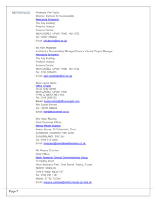 Page 7
REFERENCES Professor Phil Taylor
Director, Institute for Sustainability
Newcastle University
The Key Building
Firebrick Avenue
Science Central
NEWCASTLE UPON TYNE NE4 5TQ
Tel: 07807 089440
Email: phil.taylor@ncl.ac.uk
Ms Pam Moderate
Institute for Sustainability Manager/Science Central Project Manager
Newcastle University
The Key Building
Firebrick Avenue
Science Central
NEWCASTLE UPON TYNE NE4 5TQ
Tel: 0191 2084833
Email: pam.moderate@ncl.ac.uk
Miss Louise Harris
Office Angels
30-32 Grey Street
NEWCASTLE UPON TYNE
TYNE & WEAR NE1 6AE
Tel: 0191 2610123
Email: louise.harris@office-angels.com
Mrs Susan Bennett
Tel: 07785 948624
Email: bldr@blueyonder.co.uk
Mrs Helen Mackay
Chief Executive Officer
Mental Health Matters
Avalon House, St Catherine’s Court
Sunderland Enterprise Park West
SUNDERLAND SR5 3XJ
Tel: 0191 515 3500
Email: hmackay@mentalhealthmatters.co.uk
Ms Maurya Cushlow
Chief Officer
North Tyneside Clinical Commissioning Group
12 Hedley Court
Orion Business Park, Tyne Tunnel Trading Estate
NORTH SHIELDS
Tyne & Wear NE29 7ST
Tel: 0191 293 1141
Mobile: 07775 732348
Email: maurya.cushlow@northtyneside-pct.nhs.uk
 
