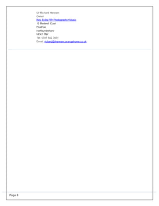 Page 8
Mr Richard Hannam
Owner
Key Skills PR+Photography+Music
15 Redwell Court
Prudhoe
Northumberland
NE42 5NY
Tel: 0797 682 3564
Email: richard@rhannam.orangehome.co.uk
 