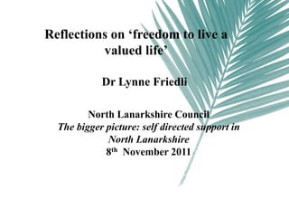 Reflections on ‘freedom to live a
          valued life’

            Dr Lynne Friedli

         North Lanarkshire Council
  The bigger picture: self directed support in
             North Lanarkshire
             8th November 2011
 