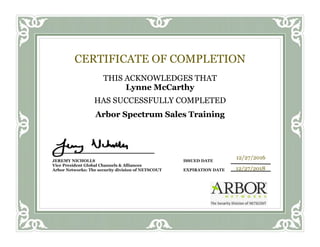 CERTIFICATE OF COMPLETION
THIS ACKNOWLEDGES THAT
Lynne McCarthy
HAS SUCCESSFULLY COMPLETED
Arbor Spectrum Sales Training
JEREMY NICHOLLS ISSUED DATE
Vice President Global Channels & Alliances
Arbor Networks: The security division of NETSCOUT EXPIRATION DATE
12/27/2016
12/27/2018
 