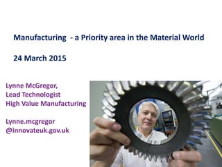 Manufacturing - a Priority area in the Material World
24 March 2015
Lynne McGregor,
Lead Technologist
High Value Manufacturing
Lynne.mcgregor
@innovateuk.gov.uk
 
