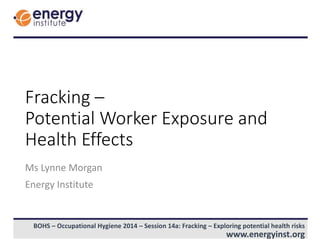 BOHS – Occupational Hygiene 2014 – Session 14a: Fracking – Exploring potential health risks
www.energyinst.org
Fracking –
Potential Worker Exposure and
Health Effects
Ms Lynne Morgan
Energy Institute
 
