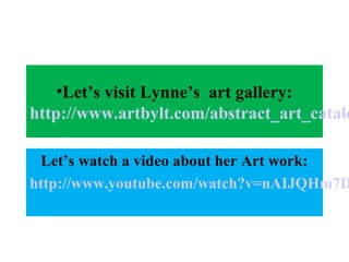 •Let’s visit Lynne’s art gallery: 
http://www.artbylt.com/abstract_art_catalog.Let’s watch a video about her Art work: 
http://www.youtube.com/watch?v=nAIJQHm7Dxg 
 