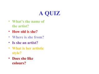 A QUIZ 
• What’s the name of 
the artist? 
• How old is she? 
• Where is she from? 
• Is she an artist? 
• What is her artistic 
style? 
• Does she like 
colours? 
 
