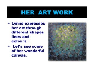 HER ART WORK 
• Lynne expresses 
her art through 
different shapes 
lines and 
colours . 
• Let’s see some 
of her wonderful 
canvas. 
 