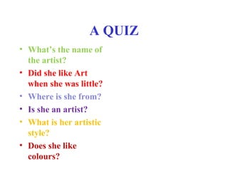 A QUIZ
• What’s the name of
the artist?
• Did she like Art
when she was little?
• Where is she from?
• Is she an artist?
• What is her artistic
style?
• Does she like
colours?