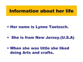 Information about her life
• Her name is Lynne Taetzsch.
• She is from New Jersey.(U.S.A)
• When she was little she liked
doing Arts and crafts.