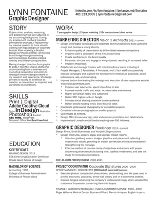 CERTIFICATE
GRAPHIC DESIGN 2011
CEC Continuing Education Certificate
Rhode Island School of Design
BACHELOR OF SCIENCE
Accounting 1995
College of Business Administration
University of Rhode Island
WORKSTORY
LYNN FONTAINE
  Graphic Designer
linkedin.com/in/lynnfontaine | behance.net/lfontaine
401.523.9069 | lynnfontaine5@gmail.com
EDUCATION
Organization, analysis, reasoning,
and problem solving were attained in
my accounting background. During
my employment involving branded
promotional products, I rediscovered
my creative passion to think visually
working with logo designs of corporate
brands. After receiving a Graphic
Design certificate at RISD, I enhanced
brand image through marketing
communications, building a strong
identity and differentiating the firm.
Having changed direction from graphs
to grids, I have the unique ability and
understanding from a business and
marketing perspective and ability to
strategize creative designs based on
my research and experience. My design
process is equally as analytical as
creative, as researched as inspired, and
as concise as expressive.
7 years graphic design | 15 years marketing | 20+ years customer/client service
MARKETING DIRECTOR Vision 3 Architects 2011 —  current
*	 Design print/digital campaigns and corporate communications to build up brand
image and develop a strong identity.
*	 Enhance quality of presentation to differentiate between competitors
*	 Improve client’s perception of the firm and services
*	 Create confidence in the brand quality
*	 Persuade, educate and engage to win proposals, resulting in increased sales
*	 Improve efficiencies
*	 Collaborate and manage timeline with interdisciplinary teams including 4
Project Managers, 2 Associates, 4 Principals, and 1 Tech staff to successfully
execute campaigns and support the development initiatives of proposals, award
submissions, ads, and marketing.
*	 Improve bottom line leading the redesign and execution of new responsive website
www.vision3architects.com.
*	 Improve user experience: spend more time on site
*	 Increase mobile traffic and leads: increase sales and revenue
*	 Higher conversion rates: new customers
*	 Better SEO: higher ranks in Google
*	 Increase social sharing: exposure to new audience
*	 Better website loading times: lower bounce rates
*	 Coordinate professional photography for completed projects
*	 Complete in-house photography on smaller projects.
*	 Edit images as needed.
*	 Design 30th Anniversary logo, plan and execute promotions and celebrations.
*	 Implemented LinkedIn social media reaching over 600 followers.
GRAPHIC DESIGNER Freelancer 2012 —  current
Design Firms, Small Businesses and Nonprofit Organizations
*	 Design brochures, posters, logos, and sponsor impact reports
*	 Attention grabbing, colors, images, graphics and placement, reflecting
mission and values, providing an instant connection and visual consistency
strengthening the message.
*	 Effective method of concise clarity of objectives and actions with proper
sequencing drives results by saving time, justifies investments, and sets the
stage for renewal conversations.
STAY–AT–HOME PARENT|STUDENT 2006-2011
PROJECT COORDINATOR Corporate Signatures 2000 — 2006
OFFICE MANAGER + BOOKKEEPER (2006 laid off; owner sold business)
•	 Executed product composition photo shoots, photo-editing, and file types used in
printed brochures, postcards, direct mail pieces, and on e-commerce website.
•	 Created designs enhancing the company’s professional image which elevated the
customers’ impression, converting them into buyers.
FINANCE | ACCOUNTS RECEIVABLE | SALES/CUSTOMER SERVICE 1990 — 1999
Roger Williams Medical Center, Business Office | Mentor Antiques, English imports
Print | Digital
Adobe Creative Cloud
Suite InDesignIllustrator
PhotoshopAcrobat
CSS HTML WordPress
Microsoft Office Word Excel PowerPoint
SKILLS
 