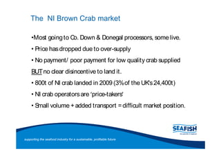 The NI Brown Crab market

      Most going to Co. Down & Donegal processors, some live.
       Price has dropped due to over-supply
       No payment/ poor payment for low quality crab supplied
     BUTno clear disincentive to land it.
       800t of NI crab landed in 2009 (3% of the UKs 24,400t)
       NI crab operators are price-takers
       Small volume + added transport = difficult market position.




supporting the seafood industry for a sustainable, profitable future
 