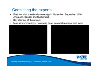 Consulting the experts
    First round of stakeholder meetings in November/ December 2010-
    Annalong, Bangor and Cushendall.
    Key element of the project.
    Main aim of meetings- narrowing down potential management tools.




supporting the seafood industry for a sustainable, profitable future
 