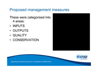 Proposed management measures
These were categorised into
  4 areas:
  INPUTS
  OUTPUTS
  QUALITY
  CONSERVATION




supporting the seafood industry for a sustainable, profitable future
 