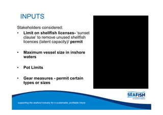 INPUTS
Stakeholders considered:
   Limit on shellfish licenses- sunset
   clause to remove unused shellfish
   licences (latent capacity)/ permit

     Maximum vessel size in inshore
     waters

     Pot Limits

     Gear measures - permit certain
     types or sizes



supporting the seafood industry for a sustainable, profitable future
 