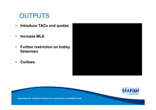 OUTPUTS
   Introduce TACs and quotas

   Increase MLS

   Further restriction on hobby
   fishermen

   Curfews




supporting the seafood industry for a sustainable, profitable future
 
