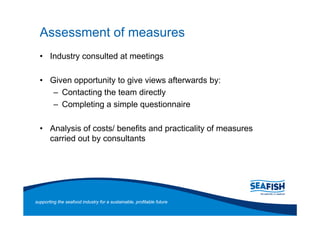 Assessment of measures
       Industry consulted at meetings

       Given opportunity to give views afterwards by:
          Contacting the team directly
          Completing a simple questionnaire

       Analysis of costs/ benefits and practicality of measures
       carried out by consultants




supporting the seafood industry for a sustainable, profitable future
 