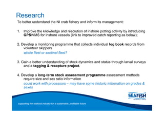 Research
To better understand the NI crab fishery and inform its management:

1. Improve the knowledge and resolution of inshore potting activity by introducing
   GPS/VMS for inshore vessels (link to improved catch reporting as below);

2. Develop a monitoring programme that collects individual log book records from
    volunteer skippers
    whole fleet or sentinel fleet?

3. Gain a better understanding of stock dynamics and status through larval surveys
    and a tagging & recapture project.

4. Develop a long-term stock assessment programme assessment methods
    require size and sex ratio information
    could work with processors may have some historic information on grades &
    sexes



supporting the seafood industry for a sustainable, profitable future
 