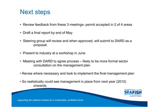Next steps
     Review feedback from these 3 meetings- permit accepted in 2 of 4 areas

     Draft a final report by end of May

     Steering group will review and when approved, will submit to DARD as a
            proposal.

     Present to industry at a workshop in June

     Meeting with DARD to agree process likely to be more formal sector
           consultation on the management plan

    Revise where necessary and look to implement the final management plan

    So realistically could see management in place from next year (2012)
            onwards.



supporting the seafood industry for a sustainable, profitable future
 