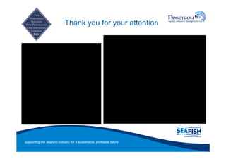 Thank you for your attention


And thanks to project team:
NIFPO
Dr Rod Cappell (Poseidon)
Dr Colin Bannister
Steering Group members


Contact details:
Lynn Gilmore
l_gilmore@seafish.co.uk
02842738963
07966585816




supporting the seafood industry for a sustainable, profitable future
 
