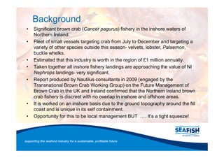 Background
      Significant brown crab (Cancer pagurus) fishery in the inshore waters of
      Northern Ireland.
      Fleet of small vessels targeting crab from July to December and targeting a
      variety of other species outside this season- velvets, lobster, Palaemon,
      buckie whelks.
      Estimated that this industry is worth in the region of £1 million annually.
      Taken together all inshore fishery landings are approaching the value of NI
      Nephrops landings- very significant.
      Report produced by Nautilus consultants in 2009 (engaged by the
      Transnational Brown Crab Working Group) on the Future Management of
      Brown Crab in the UK and Ireland confirmed that the Northern Ireland brown
      crab fishery is discreet with no overlap in inshore and offshore areas.
      It is worked on an inshore basis due to the ground topography around the NI
      coast and is unique in its self containment.
      Opportunity for this to be local management BUT         . It s a tight squeeze!




supporting the seafood industry for a sustainable, profitable future
 
