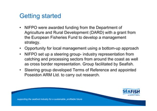 Getting started
       NIFPO were awarded funding from the Department of
       Agriculture and Rural Development (DARD) with a grant from
       the European Fisheries Fund to develop a management
       strategy.
       Opportunity for local management using a bottom-up approach
       NIFPO set up a steering group- industry representation from
       catching and processing sectors from around the coast as well
       as cross border representation. Group facilitated by Seafish.
       Steering group developed Terms of Reference and appointed
       Poseidon ARM Ltd. to carry out research.




supporting the seafood industry for a sustainable, profitable future
 