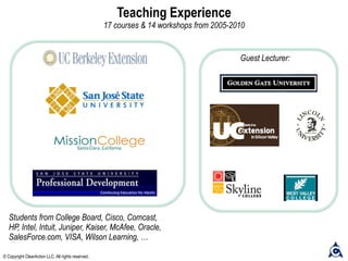 Guest Lecturer:
Teaching Experience
17 courses & 14 workshops from 2005-2010
Students from College Board, Cisco, Comcast,
HP, Intel, Intuit, Juniper, Kaiser, McAfee, Oracle,
SalesForce.com, VISA, Wilson Learning, …
© Copyright ClearAction LLC. All rights reserved.
 