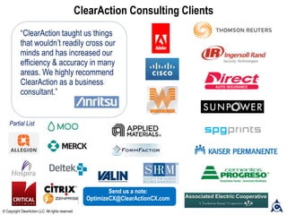 ClearAction Consulting Clients
“ClearAction taught us things
that wouldn’t readily cross our
minds and has increased our
efficiency & accuracy in many
areas. We highly recommend
ClearAction as a business
consultant.”
© Copyright ClearAction LLC. All rights reserved.
Partial List
Send us a note:
OptimizeCX@ClearActionCX.com
 