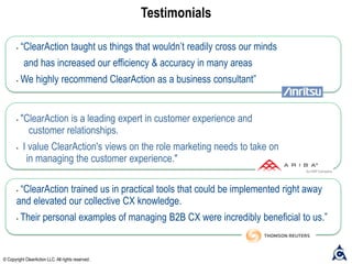 Testimonials
• “ClearAction trained us in practical tools that could be implemented right away
and elevated our collective CX knowledge.
• Their personal examples of managing B2B CX were incredibly beneficial to us.”
• “ClearAction taught us things that wouldn’t readily cross our minds
and has increased our efficiency & accuracy in many areas
• We highly recommend ClearAction as a business consultant”
• "ClearAction is a leading expert in customer experience and
customer relationships.
• I value ClearAction's views on the role marketing needs to take on
in managing the customer experience."
© Copyright ClearAction LLC. All rights reserved.
 