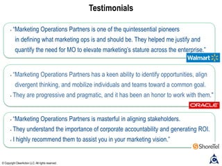 Testimonials
• “Marketing Operations Partners is masterful in aligning stakeholders.
• They understand the importance of corporate accountability and generating ROI.
• I highly recommend them to assist you in your marketing vision.”
• “Marketing Operations Partners is one of the quintessential pioneers
in defining what marketing ops is and should be. They helped me justify and
quantify the need for MO to elevate marketing’s stature across the enterprise.”
• “Marketing Operations Partners has a keen ability to identify opportunities, align
divergent thinking, and mobilize individuals and teams toward a common goal.
• They are progressive and pragmatic, and it has been an honor to work with them."
© Copyright ClearAction LLC. All rights reserved.
 