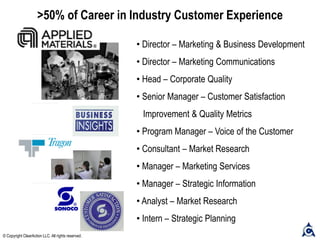 >50% of Career in Industry Customer Experience
• Director – Marketing & Business Development
• Director – Marketing Communications
• Head – Corporate Quality
• Senior Manager – Customer Satisfaction
Improvement & Quality Metrics
• Program Manager – Voice of the Customer
• Consultant – Market Research
• Manager – Marketing Services
• Manager – Strategic Information
• Analyst – Market Research
• Intern – Strategic Planning
© Copyright ClearAction LLC. All rights reserved.
 