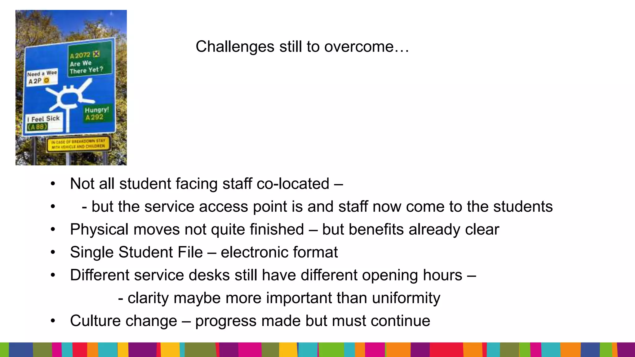 Challenges still to overcome…
• Not all student facing staff co-located –
• - but the service access point is and staff now come to the students
• Physical moves not quite finished – but benefits already clear
• Single Student File – electronic format
• Different service desks still have different opening hours –
- clarity maybe more important than uniformity
• Culture change – progress made but must continue
 