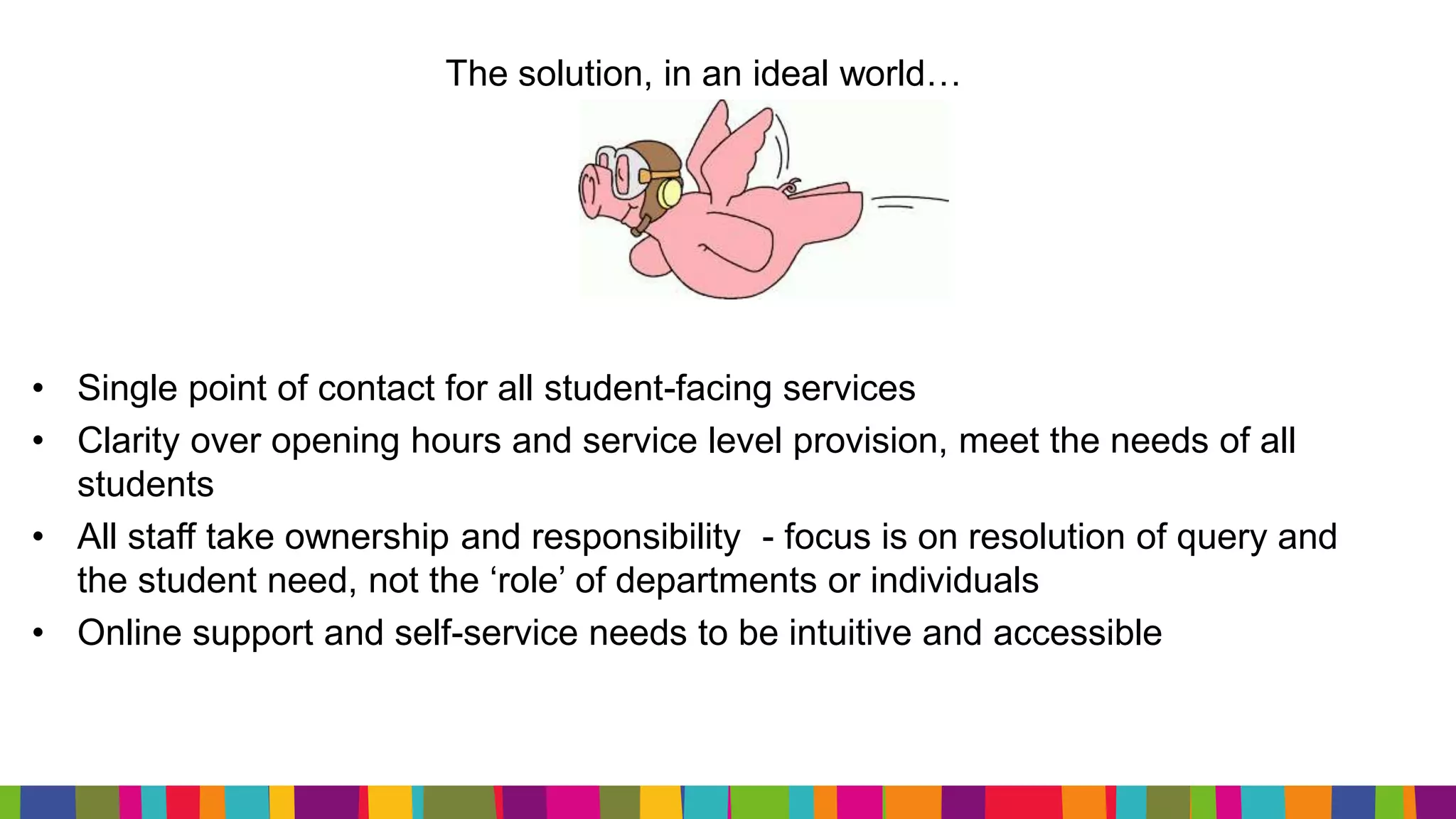 The solution, in an ideal world…
• Single point of contact for all student-facing services
• Clarity over opening hours and service level provision, meet the needs of all
students
• All staff take ownership and responsibility - focus is on resolution of query and
the student need, not the ‘role’ of departments or individuals
• Online support and self-service needs to be intuitive and accessible
 
