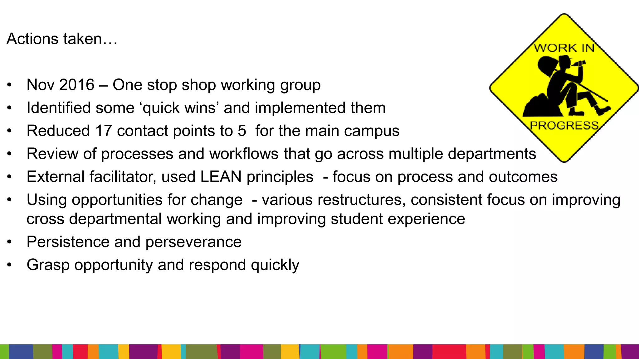 Actions taken…
• Nov 2016 – One stop shop working group
• Identified some ‘quick wins’ and implemented them
• Reduced 17 contact points to 5 for the main campus
• Review of processes and workflows that go across multiple departments
• External facilitator, used LEAN principles - focus on process and outcomes
• Using opportunities for change - various restructures, consistent focus on improving
cross departmental working and improving student experience
• Persistence and perseverance
• Grasp opportunity and respond quickly
 