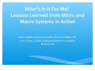 What’s in It For Me?
Lessons Learned from Micro and
    Macro Systems in Action

   Karen Zgoda, Doctoral Student, Boston College, MA
   Lynn Curran, LICSW, Brigham & Women’s Hospital,
                     Boston, MA
 