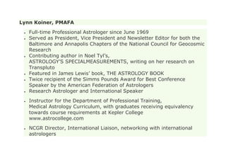 Lynn Koiner, PMAFA
Full-time Professional Astrologer since June 1969
Served as President, Vice President and Newsletter Editor for both the
Baltimore and Annapolis Chapters of the National Council for Geocosmic
Research
Contributing author in Noel Tyl’s,
ASTROLOGY’S SPECIALMEASUREMENTS, writing on her research on
Transpluto
Featured in James Lewis’ book, THE ASTROLOGY BOOK
Twice recipient of the Simms Pounds Award for Best Conference
Speaker by the American Federation of Astrologers
Research Astrologer and International Speaker
Instructor for the Department of Professional Training,
Medical Astrology Curriculum, with graduates receiving equivalency
towards course requirements at Kepler College
www.astrocollege.com
NCGR Director, International Liaison, networking with international
astrologers
 