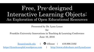 Free, Pre-designed
Interactive Learning Objects:
An Exploration of Open Educational Resources
Presented by Dr. Lynn Lease
for
Franklin University Innovations in Teaching & Learning Conference
June 10, 2016
llease@unoh.edu | @llease | 419.998.3102
https://lynnleasephd.wordpress.com | http://www.slideshare.net/LynnLease
 