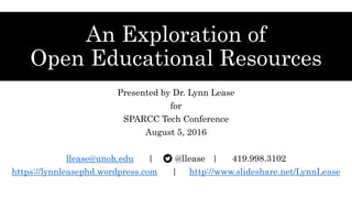 An Exploration of
Open Educational Resources
Presented by Dr. Lynn Lease
for
SPARCC Tech Conference
August 5, 2016
llease@unoh.edu | @llease | 419.998.3102
https://lynnleasephd.wordpress.com | http://www.slideshare.net/LynnLease
 