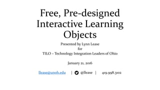 Free, Pre-designed
Interactive Learning
Objects
Presented by Lynn Lease
for
TILO – Technology Integration Leaders of Ohio
January 21, 2016
llease@unoh.edu | @llease | 419.998.3102
 