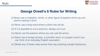Lynn CS4029 Lecture 5
George Orwell’s 6 Rules for Writing
(i) Never use a metaphor, simile, or other figure of speech which you are
used to seeing in print.
(ii) Never use a long word where a short one will do.
(iii) If it is possible to cut a word out, always cut it out.
(iv) Never use the passive where you can use the active.
(v) Never use a foreign phrase, a scientific word, or a jargon word if you
can think of an everyday English equivalent.
(vi) Break any of these rules sooner than say anything outright barbarous.
Style
 