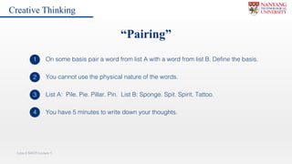 Lynn CS4029 Lecture 5
You cannot use the physical nature of the words.2
List A: Pile. Pie. Pillar. Pin. List B: Sponge. Spit. Spirit. Tattoo.3
“Pairing”
On some basis pair a word from list A with a word from list B. Define the basis.1
You have 5 minutes to write down your thoughts.4
Creative Thinking
 