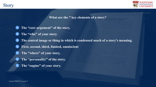 Lynn CS4029 Lecture 5Lynn CS4029 Lecture 5
Flickr	user		Honou
What are the 7 key elements of a story?
The “core argument” of the story.1
The “who” of your story.2
The central image or thing in which is condensed much of a story's meaning.2
First, second, third, limited, omniscient4
The ”where” of your story.5
The “personality” of the story.6
The “engine” of your story.7
Story
 
