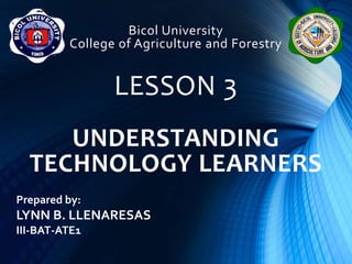 Bicol University
College of Agriculture and Forestry
LESSON 3
UNDERSTANDING
TECHNOLOGY LEARNERS
Prepared by:
LYNN B. LLENARESAS
III-BAT-ATE1
 
