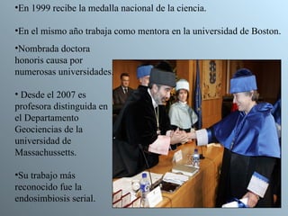 En 1999 recibe la medalla nacional de la ciencia. En el mismo año trabaja como mentora en la universidad de Boston. Nombrada doctora honoris causa por numerosas universidades. Desde el 2007 es profesora distinguida en el Departamento Geociencias de la universidad de Massachussetts. Su trabajo más reconocido fue la endosimbiosis serial. 
