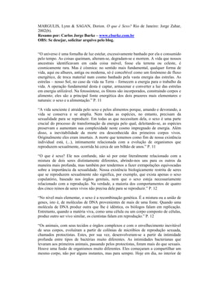 MARGULIS, Lynn & SAGAN, Dorion. O que é Sexo? Rio de Janeiro: Jorge Zahar,
2002(b).
Resumo por: Carlos Jorge Burke – www.cburke.com.br
OBS: Se desejar, solicitar arquivo pelo blog.


“O universo é uma fornalha de luz estelar, excessivamente banhado por ela e consumido
pelo tempo. As coisas queimam, alteram-se, degradam-se e morrem. A vida que nossos
ancestrais identificavam em cada coisa móvel, fosse ela terrena ou celeste, é
cosmicamente rara. Mas é cósmica: no sentido mais fundamental, qualquer forma de
vida, aqui ou alhures, antiga ou moderna, só é concebível como um fenômeno de fluxo
energético, de troca material num cosmo banhado pela vasta energia das estrelas. As
estrelas – nosso Sol, no caso da vida na Terra – fornecem a energia para o trabalho da
vida. A operação fundamental desta é captar, armazenar e converter a luz das estrelas
em energia utilizável. Na fotossíntese, os fótons são incorporados, construindo corpos e
alimento; eles são a principal fonte energética dos dois prazeres mais elementares e
naturais: o sexo e a alimentação.” P. 11

“A vida senciente é atraída pelo sexo e pelos alimentos porque, amando e devorando, a
vida se conserva e se amplia. Nem todas as espécies, no entanto, precisam da
sexualidade para se reproduzir. Em todas as que necessitam dela, o sexo é uma parte
crucial do processo de transformação da energia pelo qual, deleitando-se, as espécies
preservam e aumentam sua complexidade neste cosmo impregnado de energia. Além
disso, a inevitabilidade da morte era desconhecida dos primeiros corpos vivos.
Originalmente eles eram imortais. A morte que tememos como fim de nossa existência
individual está, (...), intimamente relacionada com a evolução de organismos que
reproduzem sexualmente, ocorrida há cerca de um bilhão de anos.” P. 11

“O que é sexo? Ele nos confunde, não só por estar literalmente relacionado com a
mistura de dois seres distintamente diferentes, abrindo-nos uns para os outros da
maneira mais profunda, mas também por tendermos a fazer extrapolações equivocadas
sobre a importância da sexualidade. Nossa existência biologicamente restrita de seres
que se reproduzem sexualmente não significa, por exemplo, que exista apenas o sexo
copulatório, baseado nos órgãos genitais, nem que o sexo esteja necessariamente
relacionado com a reprodução. Na verdade, a maioria dos comportamentos de quatro
dos cinco reinos de seres vivos não precisa dele para se reproduzir.” P. 12

“No nível mais elementar, o sexo é a recombinação genética. É a mistura ou a união de
genes, isto é, de moléculas de DNA provenientes de mais de uma fonte. Quando uma
molécula de DNA produz outra que lhe é idêntica, os biólogos falam em replicação.
Entretanto, quando a matéria viva, como uma célula ou um corpo composto de células,
produz outro ser vivo similar, os cientistas falam em reprodução.” P. 12

“Os animais, com seus tecidos e órgãos complexos e com o envelhecimento inevitável
de seus corpos, evoluíram a partir de colônias de micróbios de reprodução sexuada,
chamados protoctistas. Estes, por sua vez, desenvolveram-se a partir da intimidade
profunda entre tipos de bactérias muito diferentes. As intimidades bacterianas que
levaram aos primeiros animais, passando pelos protoctistas, foram mais do que sexuais.
Houve uma fusão de organismos muito diferentes. Eles começaram a compartilhar um
mesmo corpo, não por alguns instantes, mas para sempre. Hoje em dia, no interior de
 