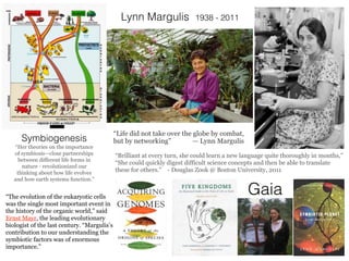 Lynn Margulis 1938 - 2011
Symbiogenesis
“Her theories on the importance
of symbiosis—close partnerships
between different life forms in
nature - revolutionized our
thinking about how life evolves
and how earth systems function.”
“Brilliant at every turn, she could learn a new language quite thoroughly in months,”
“She could quickly digest difficult science concepts and then be able to translate
these for others.” - Douglas Zook @ Boston University, 2011
“Life did not take over the globe by combat,
but by networking” — Lynn Margulis
“The evolution of the eukaryotic cells
was the single most important event in
the history of the organic world,” said
Ernst Mayr, the leading evolutionary
biologist of the last century. “Margulis’s
contribution to our understanding the
symbiotic factors was of enormous
importance.”
Gaia
 