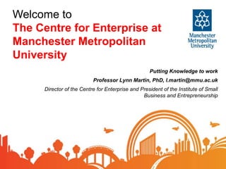 Welcome to
The Centre for Enterprise at
Manchester Metropolitan
University
Putting Knowledge to work
Professor Lynn Martin, PhD, l.martin@mmu.ac.uk
Director of the Centre for Enterprise and President of the Institute of Small
Business and Entrepreneurship
 