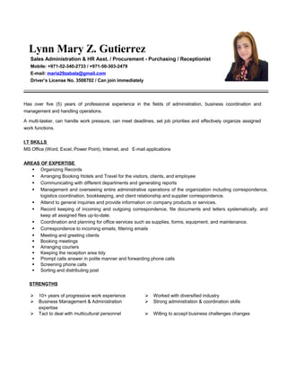 Lynn Mary Z. Gutierrez
Sales Administration & HR Asst. / Procurement - Purchasing / Receptionist
Mobile: +971-52-340-2733 / +971-50-303-2479
E-mail: maria29zabala@gmail.com
Driver’s License No. 3508702 / Can join immediately
Has over five (5) years of professional experience in the fields of administration, business coordination and
management and handling operations.
A multi-tasker, can handle work pressure, can meet deadlines, set job priorities and effectively organize assigned
work functions.
I.T SKILLS
MS Office (Word, Excel, Power Point), Internet, and E-mail applications
AREAS OF EXPERTISE
 Organizing Records
 Arranging Booking Hotels and Travel for the visitors, clients, and employee
 Communicating with different departments and generating reports
 Management and overseeing entire administrative operations of the organization including correspondence,
logistics coordination, bookkeeping, and client relationship and supplier correspondence.
 Attend to general inquiries and provide information on company products or services.
 Record keeping of incoming and outgoing correspondence, file documents and letters systematically, and
keep all assigned files up-to-date.
 Coordination and planning for office services such as supplies, forms, equipment, and maintenance.
 Correspondence to incoming emails; filtering emails
 Meeting and greeting clients
 Booking meetings
 Arranging couriers
 Keeping the reception area tidy
 Prompt calls answer in polite manner and forwarding phone calls
 Screening phone calls
 Sorting and distributing post
STRENGTHS
 10+ years of progressive work experience  Worked with diversified industry
 Business Management & Administration
expertise
 Strong administration & coordination skills
 Tact to deal with multicultural personnel  Willing to accept business challenges changes
 