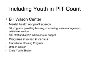 Including Youth in PIT Count
• Bill Wilson Center
• Mental health nonprofit agency
• 16 programs providing housing, counseling, case management,
crisis intervention
• 130 staff and a $12 million annual budget
• Programs involved in census
• Transitional Housing Program
• Drop In Center
• Crisis Youth Shelter
 