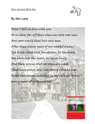 STILL IN LOVE WITH YOU


By Ken Lans


Were I still in love with you
As in those far-off days when our love was new.
How poor would that love now seem
After these many years of our wedded dream!
Yet it was that solid foundation for the house
We have over the years, ourselves built,
And those young vows we solemnly made
That have grown now into strong vibrant trees
With roots deeply embedded in the rich soil Of our
many years of sustained toil.
 