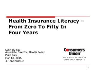 1
Lynn Quincy
Associate Director, Health Policy
Plain Talk
Mar 13, 2015
#HealthInsLit
Health Insurance Literacy –
From Zero To Fifty In
Four Years
 